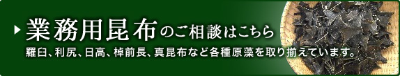 業務用昆布のご相談はこちら 羅臼、利尻、日高、棹前長、真昆布など各種原藻を取り揃えています。