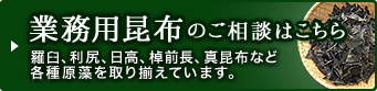 業務用昆布のご相談はこちら 羅臼、利尻、日高、棹前長、真昆布など各種原藻を取り揃えています。